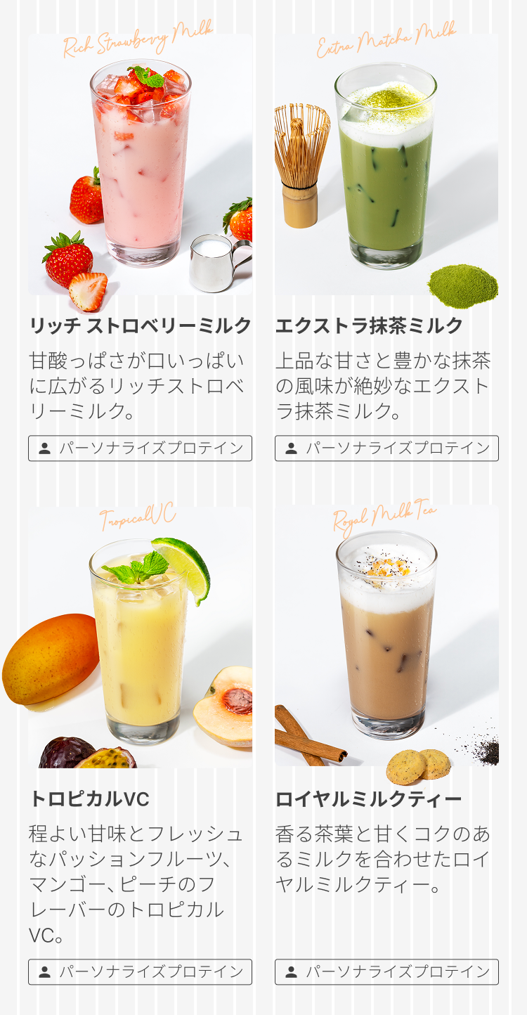 Rich Strawberry Milk リッチストロベリーミルク 甘酸っぱさが口いっぱいに広がるリッチストロベリーミルク。 パーソナライズプロテイン Extra Matcha Milk エクストラ抹茶ミルク 上品な甘さと豊かな抹茶の風味が絶妙なエクストラ抹茶ミルク。 パーソナライズプロテイン Tropical VC トロピカルVC 程よい甘味とフレッシュなパッションフルーツ、マンゴー、ピーチのフレーバーのトロピカルVC。 パーソナライズプロテイン Royal Milk Tea ロイヤルミルクティー 香る茶葉と甘くコクのあるミルクを合わせたロイヤルミルクティー。 パーソナライズプロテイン