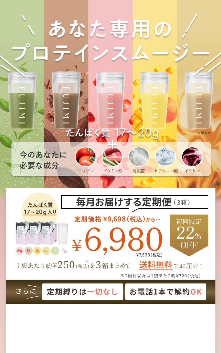 あなた専用のプロテインスムージー たんぱく質 17〜20g 今のあなたに必要な成分 リコピン ビタミンB 乳酸菌 ヒアルロン酸 イヌリン 毎月お届けする定期便(3箱) たんぱく質 16〜20g入り 定期価格 ¥9,698(税込)から… 初回限定 22% OFF ¥6,980 ¥7,538(税込) 1袋あたり約¥250(税込)を3箱まとめて 送料無料でお届け! ※2回目以降は1袋あたり約¥320(税込) さらに 定期縛りは一切なし お電話1本で解約OK