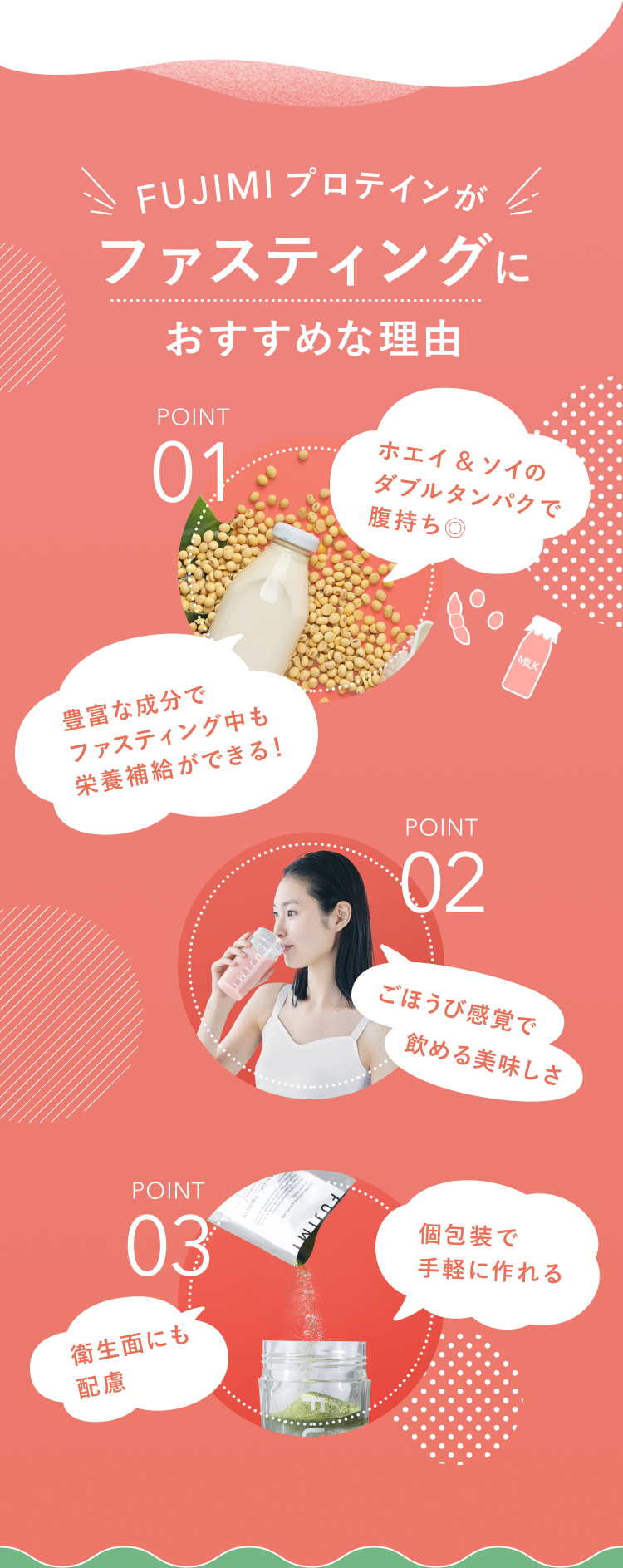 FUJIMIプロテインがファスティングにおすすめな理由 POINT 01 ホエイ&ソイのダブルタンパクで腹持ち◎ 豊富な成分でファスティング中も栄養補給ができる! POINT 02 ごほうび感覚で飲める美味しさ POINT 02 個包装で手軽に作れる 衛生面にも配慮