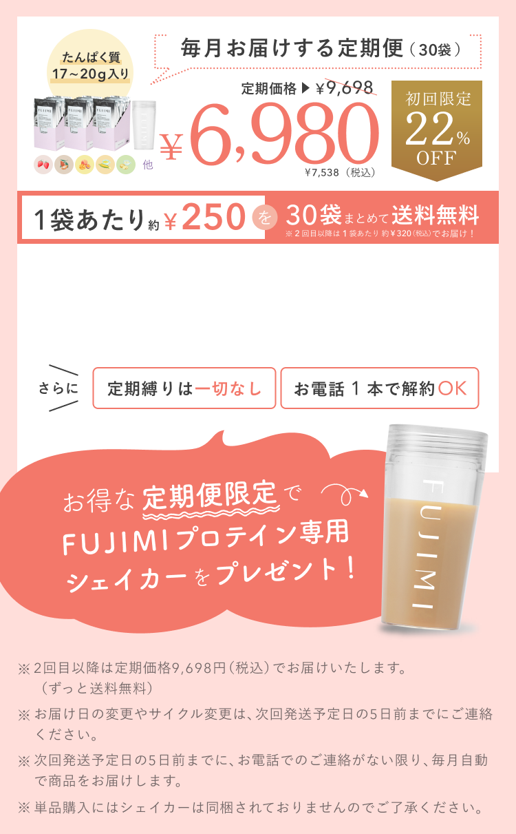 たんぱく質 17〜20g入り 毎月お届けする定期便(30袋) 定期価格 ¥9,698 ¥6,980 ¥7,538(税込) 初回限定 22%OFF 1袋あたり約¥250を30袋まとめて送料無料 ※2回目以降は1袋あたり約¥320(税込)でお届け! さらに 定期縛りは一切なし お電話1本で解約OK お得な定期便限定でFUJIMIプロテイン専用シェイカーをプレゼント! ※2回目以降は定期価格9,698円(税込)でお届けいたします。(ずっと送料無料) ※お届け日の変更やサイクル変更は、次回発送予定日の5日前までにご連絡ください。 ※次回発送予定日の5日前までに、お電話でのご連絡がない限り、毎月自動で商品をお届けします。 ※単品購入にはシェイカーは同梱されておりませんのでご了承ください。