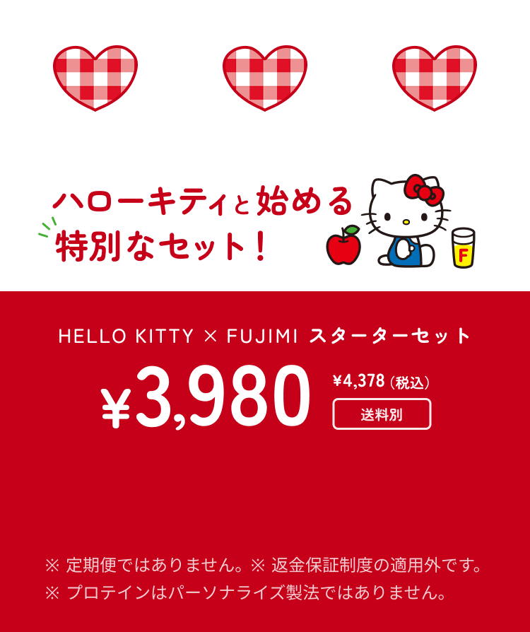 ハローキティと始める特別なセット! HELLO KITTY × FUJIMI スターターセット ¥3,980 ¥4,378(税込) 送料別 ※ 定期便ではありません。 ※ 返金保証制度の適用外です。 ※ プロテインはパーソナライズ製法ではありません。