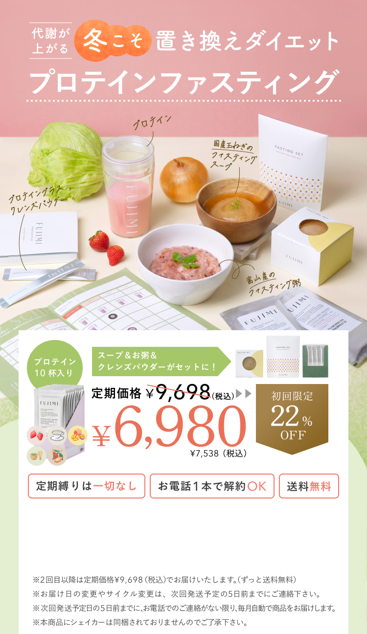 代謝が上がる冬に向けて始める プロテインファスティング 富山産のファスティング粥 プロテインプラスクレンズパウダー 国産玉ねぎのファスティングスープ プロテイン プロテイン10杯入り スープ&お粥&クレンズパウダーがセットに! 定期価格¥9,698(税込) ¥6,980 ¥7,538(税込) 初回限定22%OFF 定期縛りは一切なし お電話1本で解約OK 送料無料 ※2回目以降は定期価格¥9,698(税込)でお届けいたします。(ずっと送料無料) ※お届け日の変更やサイクル変更は、次回発送予定の5日前までにご連絡下さい。 ※次回発送予定日の5日前までに、お電話でのご連絡がない限り、毎月自動で商品をお届けします。 ※本商品にシェイカーは同梱されておりませんのでご了承下さい。