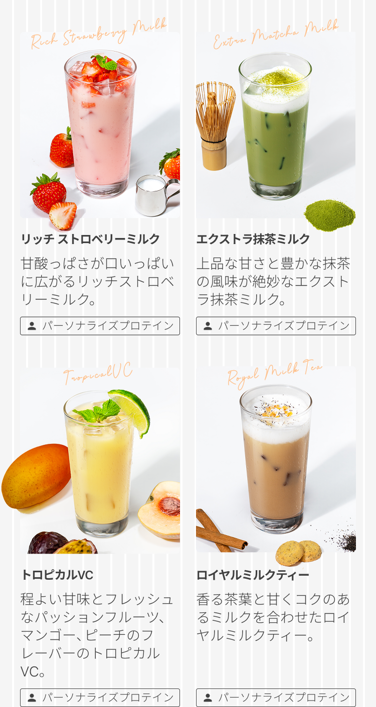 リッチ ストロベリーミルク 甘酸っぱさが口いっぱいに広がるリッチストロベリーミルク。 パーソナライズプロテイン エクストラ抹茶ミルク 上品な甘さと豊かな抹茶の風味が絶妙なエクストラ抹茶ミルク。 パーソナライズプロテイン トロピカルVC 程よい甘味とフレッシュなパッションフルーツ、マンゴー、ピーチのフレーバーのトロピカルVC。 パーソナライズプロテイン ロイヤルミルクティー 香る茶葉と甘くコクのあるミルクを合わせたロイヤルミルクティー。 パーソナライズプロテイン