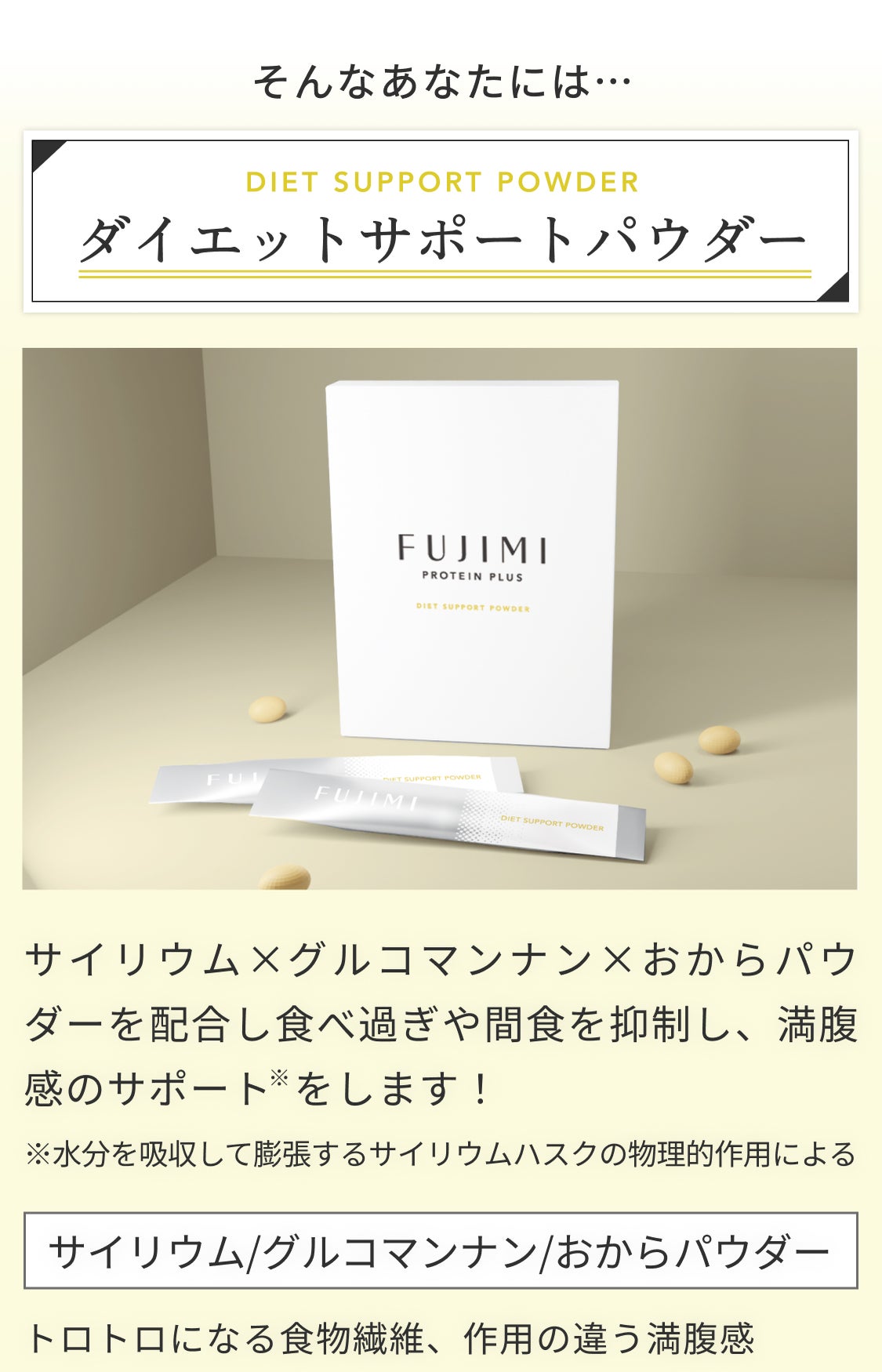 そんなあなたには… DIET SUPPORT POWDER ダイエットサポートパウダー サイリウム×グルコマンナン×おからパウダーを配合し食べ過ぎや間食の抑制をし、満腹感のサポート※します! ※水分を吸収して膨張するサイリウムハスクの物理的作用による サイリウム/グルコマンナン/おからパウダー トロトロになる食物繊維、作用の違う満腹感