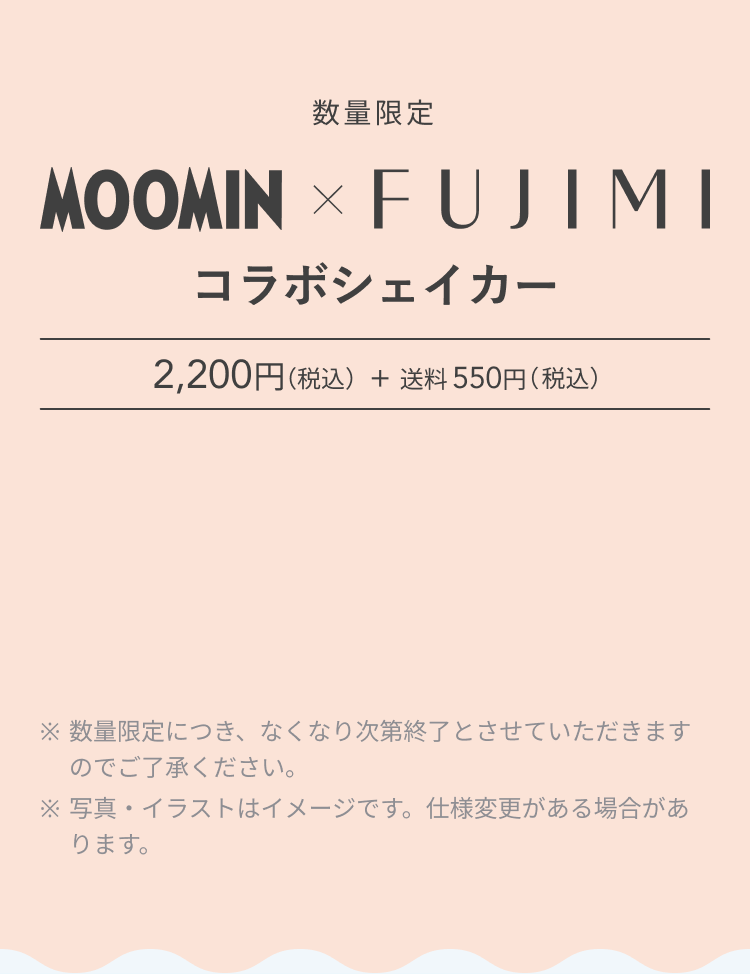 数量限定 MOOMIN × FUJIMI コラボシェイカー 2,200円(税金) + 送料550円(税込) ※数量限定につき、なくなり次第終了とさせていただきますのでご了承ください。 ※写真・イラストはイメージです。仕様変更がある場合があります。