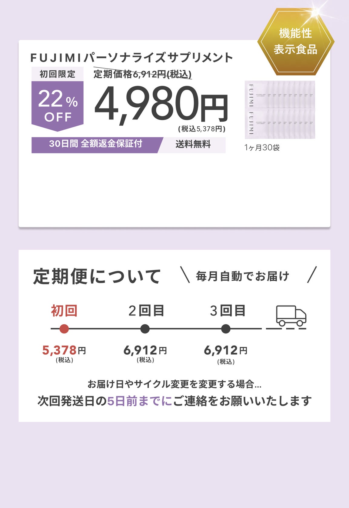 機能性表示食品 FUJIMIパーソナライズサプリメント 定期価格6,912円(税込) 初回限定 22%OFF 4,980円 (税込5,378円) 1ヶ月30袋 30日間 全額返金保証付 送料無料 定期便について 毎月自動でお届け♪ 初回5,378円 (税込) 2回目6,912円 (税込) 3回目6,912円 (税込) お届け日やサイクル変更を変更する場合…次回発送日の5日前までにご連絡をお願いいたします