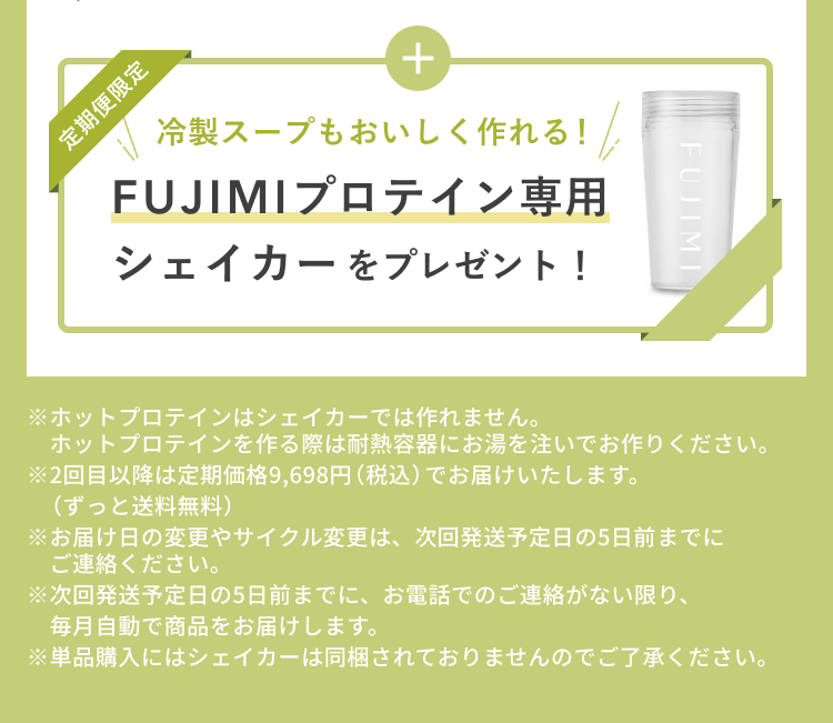 定期便限定 冷製スープもおいしく作れる! FUJIMIプロテイン専用シェイカーをプレゼント! ※ホットプロテインはシェイカーでは作れません。 ホットプロテインを作る際は耐熱容器にお湯を注いでお作りください。 ※2回目以降は定期価格9,698円(税込)でお届けいたします。(ずっと送料無料) ※お届け日の変更やサイクル変更は、次回発送予定日の5日前までにご連絡ください。 ※次回発送予定日の5日前までに、お電話でのご連絡がない限り、毎月自動で商品をお届けします。 ※単品購入にはシェイカーは同梱されておりませんのでご了承ください。