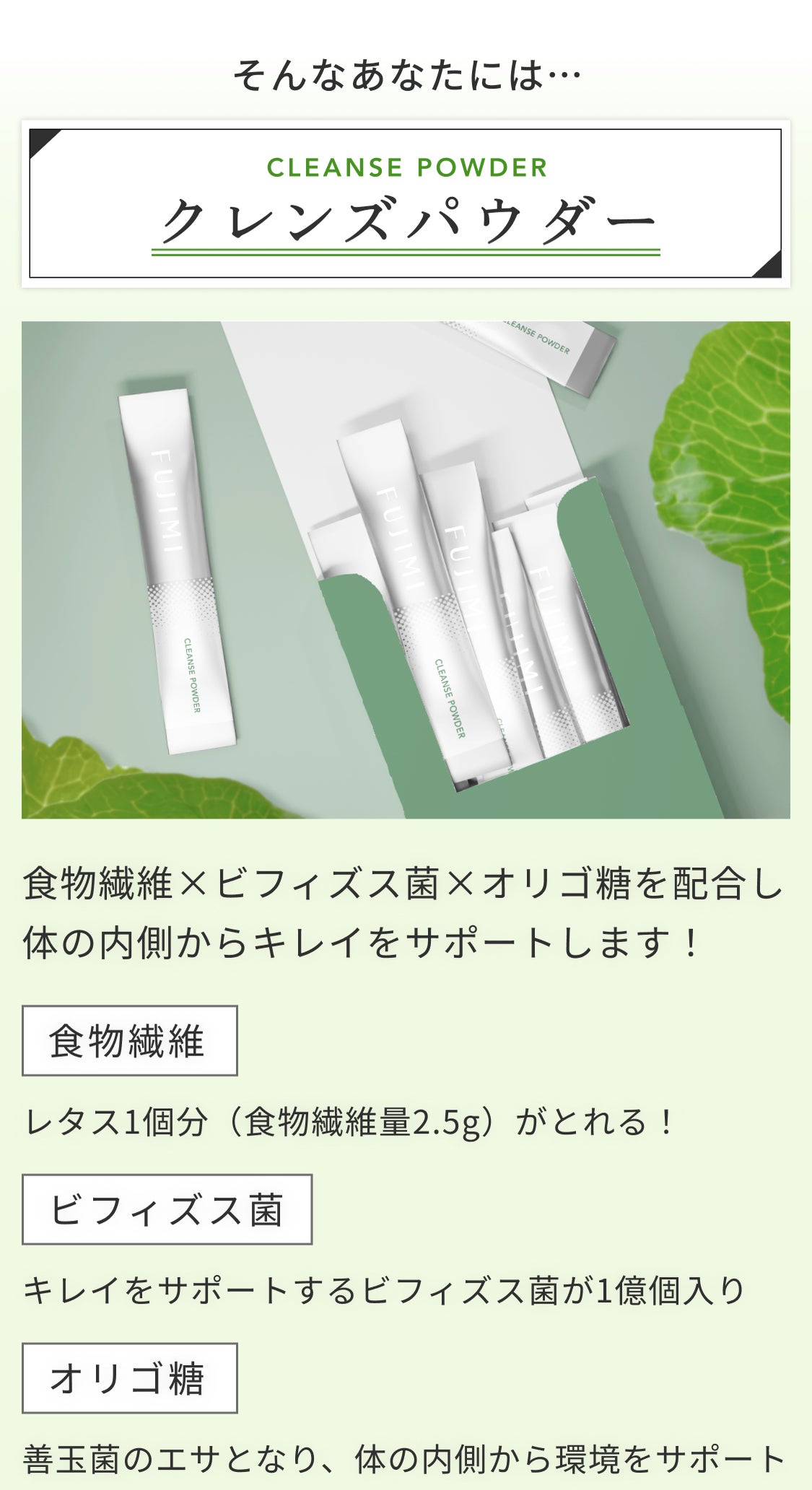 そんなあなたには… CLEANSE POWDER クレンズパウダー 食物繊維xビフィズス菌xオリゴ糖を配合し体の内側からキレイをサポートします! 食物繊維 レタス1個分(食物繊維量2.5g)がとれる! ビフィズス菌 キレイをサポートするビフィズス菌GA1億個入り オリゴ糖 善玉菌のエサとなり、体の内側から環境をサポート
