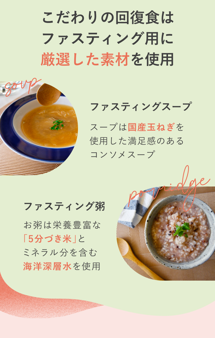 こだわりの回復食はファスティング用に厳選した素材を使用 ファスティングスープ スープは国産玉ねぎを使用した満足感のあるコンソメスープ ファスティング粥 お粥は栄養豊富な「5分づき米」とミネラル分豊富な海洋深層水を使用