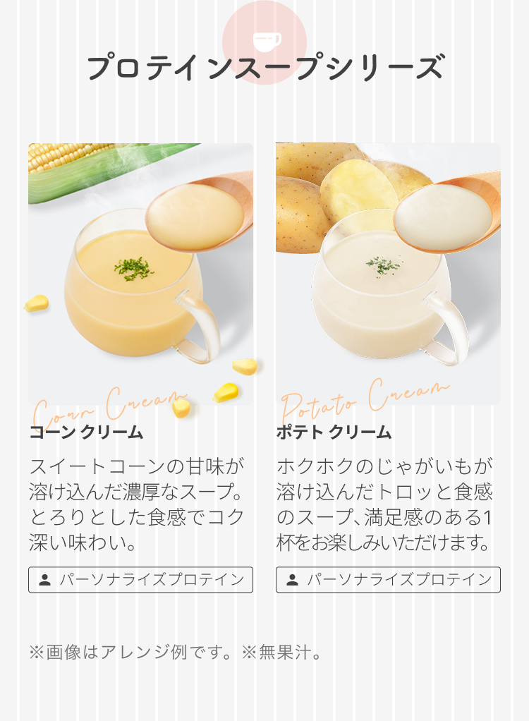 プロテインスープシリーズ コーン クリーム スイートコーンの甘味が溶け込んだ濃厚なスープ。とろりとした食感でコク深い味わい。 パーソナライズプロテイン ポテト クリーム ホクホクのじゃがいもが溶け込んだトロッと食感のスープ、満足感のある1杯をお楽しみいただけます。 パーソナライズプロテイン ※画像はアレンジ例です。 ※無果汁。