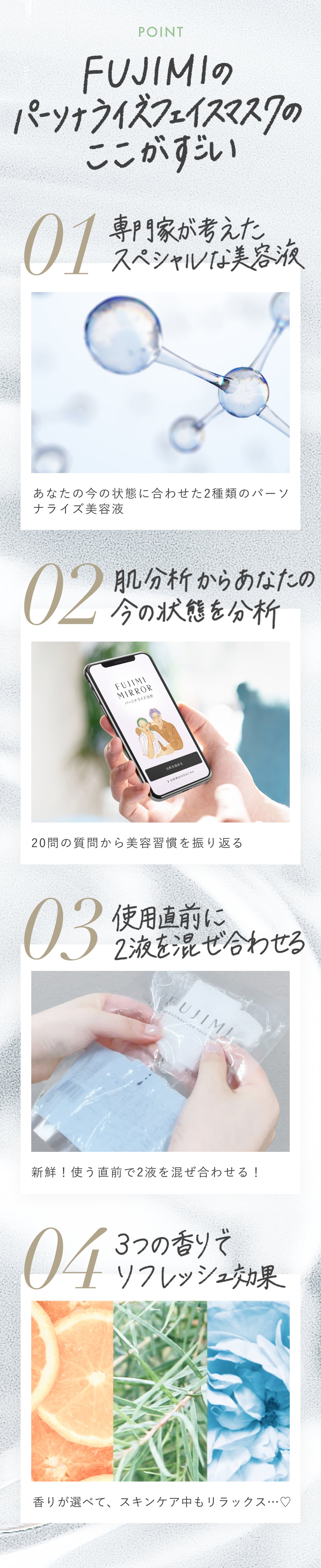 POINT FUJIMIのパーソナライズフェイスマスクのここがすごい 01 専門家が考えたスペシャルな美容液 あなたの今の状態に合わせた2種類のパーソナライズ美容液 02 美容分析からあなたの今の状態を分析 20個の質問から美容習慣を振り返る 03 使用直前に2液を混ぜあわせる 新鮮!使う直前で2液を混ぜ合わせる! 04 3つの香りでリフレッシュ効果 香りが選べて、スキンケア中もリラックス…❤︎