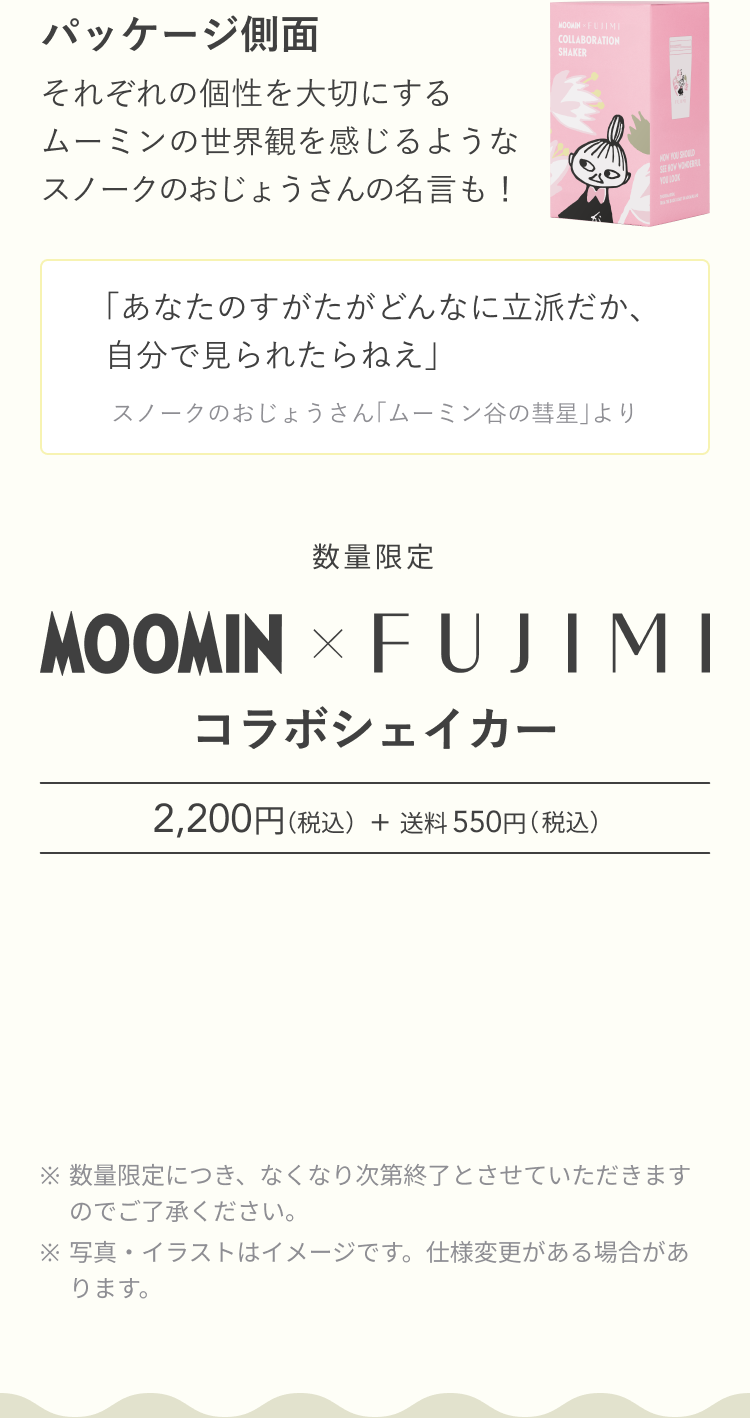 パッケージ側面 それぞれの個性を大切にするムーミンの世界観を感じるようなスノークのおじょうさんの名言も! 「あなたのすがたがどんなに立派だか、自分で見られたらねえ」 スノークのおじょうさん「ムーミン谷の彗星」より 数量限定 MOOMIN × FUJIMI コラボシェイカー 2,200円(税込)+ 送料 550円(税込) ※数量限定につき、なくなり次第終了とさせていただきますのでご了承ください。 ※写真・イラストはイメージです。仕様変更がある場合があります。