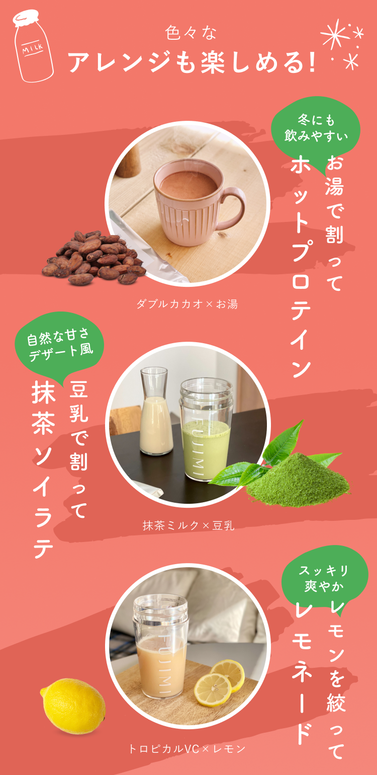色々なアレンジも楽しめる! 冬にも飲みやすい お湯で割ってホットプロテイン ダブルカカオ×お湯 自然な甘さ デザート風 豆乳で割って抹茶ソイラテ 抹茶ミルク×豆乳 スッキリ爽やか レモンを絞ってレモネード トロピカルVC×レモン