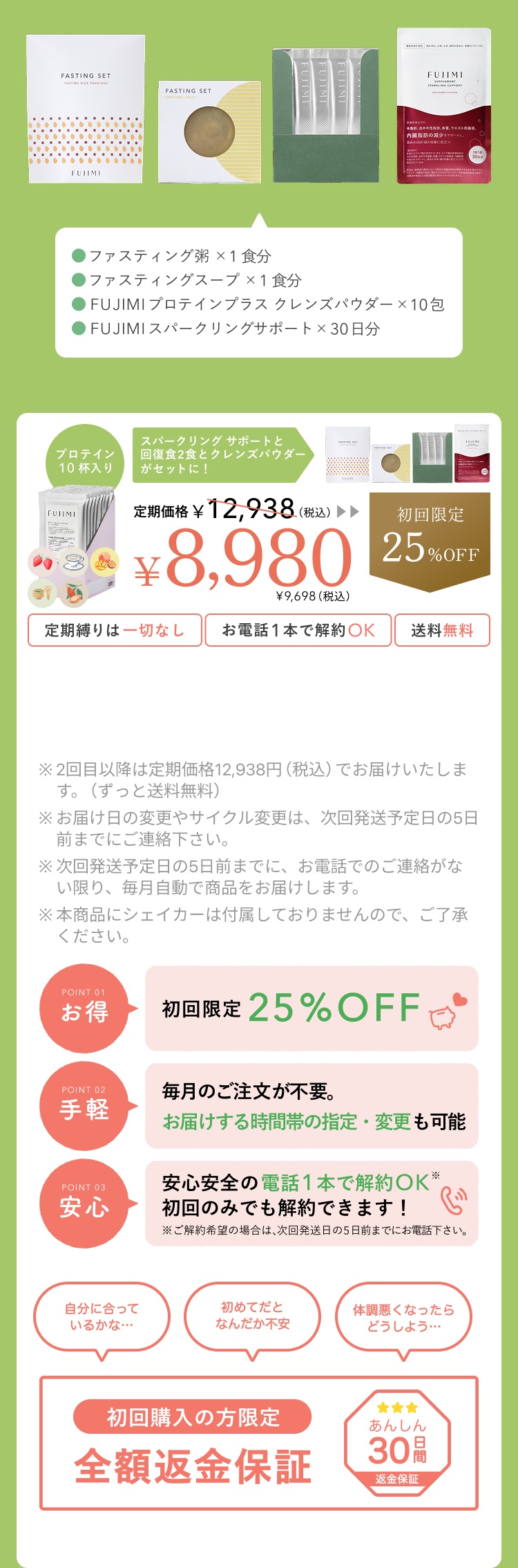 ファスティング粥×1食分 ファスティングスープ×1食分 FUJIMIプロテインプラス クレンズパウダー×10包 プロテイン10杯入り スープ&お粥&クレンズパウダーがセットに! 定期価格¥9,698(税込) ¥6,980 ¥7,538(税込) 初回限定22%OFF 定期縛りは一切なし お電話1本で解約OK 送料無料 ※2回目以降は定期価格¥9,698(税込)でお届けいたします。(ずっと送料無料) ※お届け日の変更やサイクル変更は、次回発送予定の5日前までにご連絡下さい。 ※次回発送予定日の5日前までに、お電話でのご連絡がない限り、毎月自動で商品をお届けします。 ※本商品にシェイカーは同梱されておりませんのでご了承下さい。 初回購入の方限定 全額返金保証 あんしん30日間 返金保証