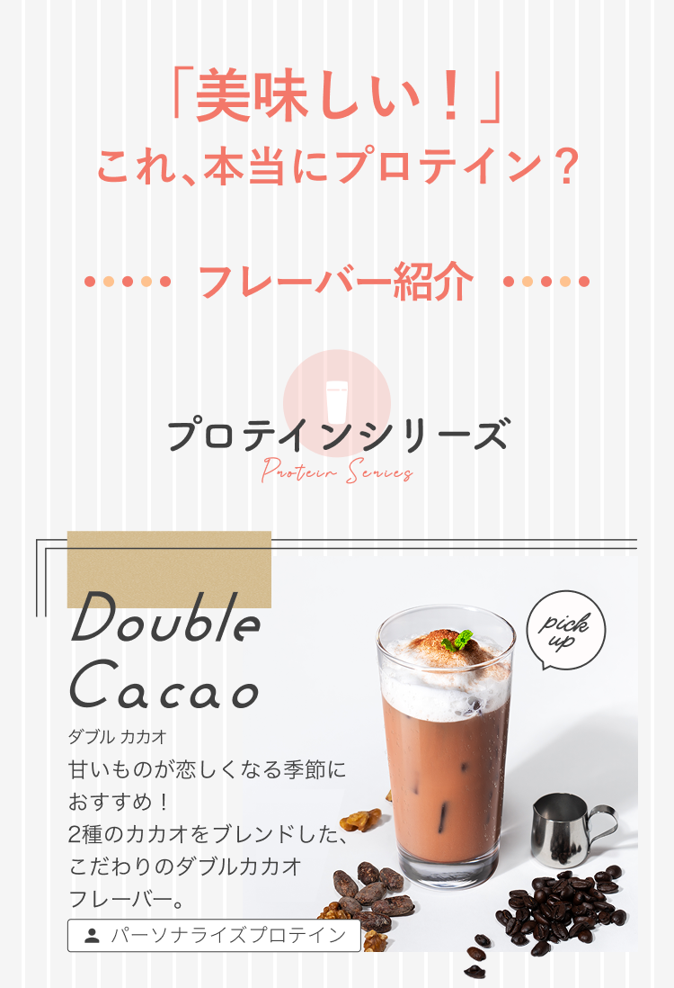 「美味しい!」これ、本当にプロテイン? フレーバー紹介 プロテインシリーズ Protein Series Double Cacao ダブル カカオ 甘いものが恋しくなる季節におすすめ! 2種のカカオをブレンドした、こだわりのダブルカカオフレーバー。 pick up パーソナライズプロテイン