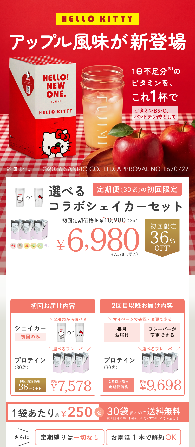 HELLO KITTY アップル風味が新登場 HELLO! NEW ONE. 1日不足分※1のビタミンを、これ1杯で ビタミンB6・C、パントテン酸として ※無果汁。 ©2026 SANRIO CO., LTD. APPROVAL NO. L670727 選べるコラボシェイカーセット 定期便(30袋)の初回限定 初回定期価格 ¥10,980(税抜) ¥6,980 ¥7,578(税込) 初回限定 36%OFF 初回お届け内容 シェイカー 初回のみ 2種類から選べる プロテイン(30袋) 選べるフレーバー 初回限定価格 36%OFF 税込 ¥7,578 2回目以降お届け内容 マイページで確認・変更できる 毎月お届け フレーバーが変更できる プロテイン(30袋) 選べるフレーバー 2回目以降の定期便価格 税込 ¥9,698 1袋あたり約¥250を30袋まとめて送料無料 ※2回目以降は1袋あたり約¥320(税込)でお届け! さらに 定期縛りは一切なし お電話1本で解約OK