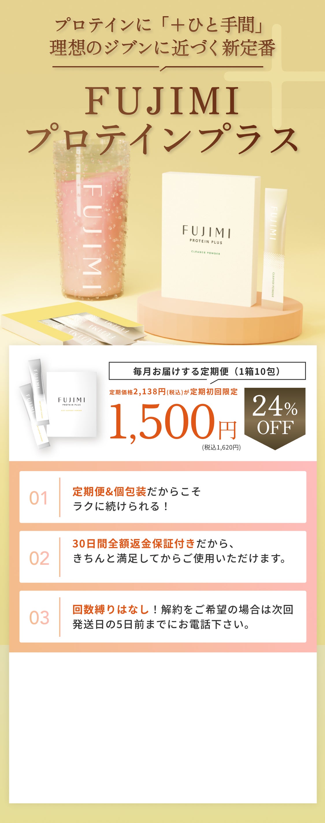 POLA ORBIS GROUP FUJIMI プロテインに「+ひと手間」理想のジブンに近づく新定番 FUJIMIプロテインプラス 毎月お届けする定期便(1箱10包) 通常価格2,138円(税込)が定期初回限定24%OFF 1,500円(税込1,620円) 定期便&個包装だからこそラクに続けられる! 30日間全額返金保証付きだから、きちんと満足してから使用いただけます。 回数縛りはなし! 解約をご希望の場合は次回発送日の5日前までにお電話下さい
