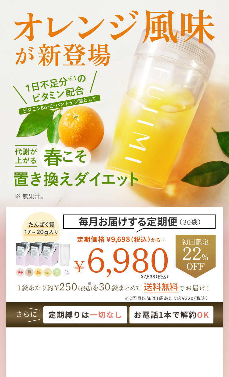 オレンジ風味 が新登場 1日不足分※1の ビタミン配合 ビタミンB6・C・パントテン酸として 代謝が上がる 春こそ 置き換えダイエット ※無果汁。 たんぱく質 17~20g入り 毎月お届けする定期便(30袋) 定期価格 ¥9,698(税込)から… 初回限定 22%OFF ¥6,980 ¥7,538(税込) 1袋あたり約¥250(税込)を30袋まとめて 送料無料でお届け! ※2回目以降は1袋あたり約¥320(税込) さらに 定期縛りは一切なし お電話1本で解約OK