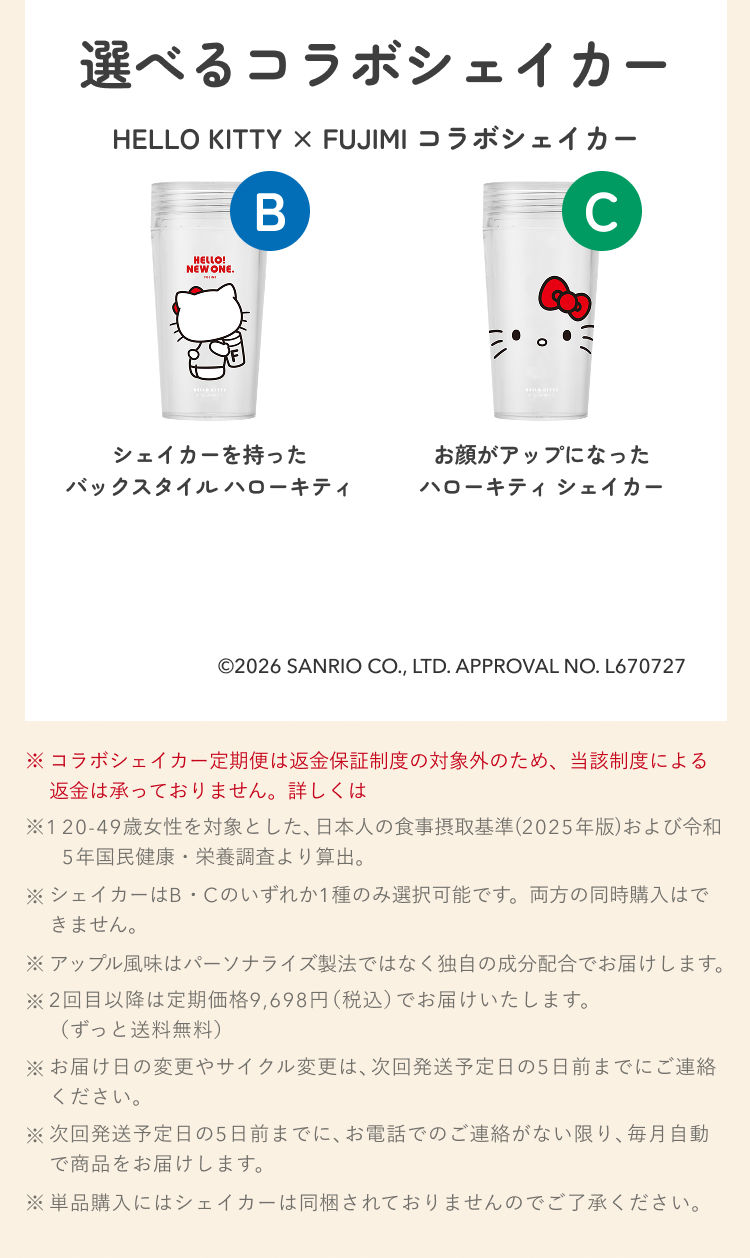 選べるコラボシェイカー HELLO KITTY × FUJIMI コラボシェイカー B シェイカーを持ったバックスタイル ハローキティ C お顔がアップになったハローキティ シェイカー ©2026 SANRIO CO., LTD. APPROVAL NO. L670727 ※コラボシェイカー定期便は返金保証制度の対象外のため、当該制度による返金は承っておりません。詳しくは ※1 20-49歳女性を対象とした、日本人の食事摂取基準(2025年版)および令和5年国民健康・栄養調査より算出。 ※シェイカーはB・Cのいずれか1種のみ選択可能です。両方の同時購入はできません。 ※アップル風味はパーソナライズ製法ではなく独自の成分配合でお届けします。 ※2回目以降は定期価格9,698円(税込)でお届けいたします。(ずっと送料無料) ※お届け日の変更やサイクル変更は、次回発送予定日の5日前までにご連絡ください。 ※次回発送予定日の5日前までに、お電話でのご連絡がない限り、毎月自動で商品をお届けします。 ※単品購入にはシェイカーは同梱されておりませんのでご了承ください。
