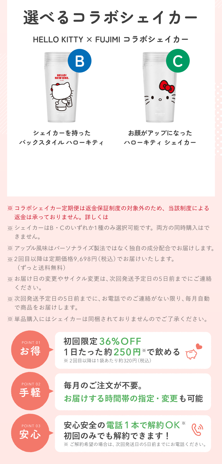 選べるコラボシェイカー HELLO KITTY × FUJIMI コラボシェイカー B シェイカーを持ったバックスタイル ハローキティ C お顔がアップになったハローキティ シェイカー ※コラボシェイカー定期便は返金保証制度の対象外のため、当該制度による返金は承っておりません。詳しくは ※シェイカーはB・Cのいずれか1種のみ選択可能です。両方の同時購入はできません。 ※アップル風味はパーソナライズ製法ではなく独自の成分配合でお届けします。 ※2回目以降は定期価格9,698円(税込)でお届けいたします。(ずっと送料無料) ※お届け日の変更やサイクル変更は、次回発送予定日の5日前までにご連絡ください。 ※次回発送予定日の5日前までに、お電話でのご連絡がない限り、毎月自動で商品をお届けします。 ※単品購入にはシェイカーは同梱されておりませんのでご了承ください。 POINT 01 お得 初回限定36%OFF 1日たった約250円※で飲める ※2回目以降は1袋あたり約320円(税込) POINT 02 手軽 毎月のご注文が不要。お届けする時間帯の指定・変更も可能 POINT 03 安心 安心安全の電話1本で解約OK※ 初回のみでも解約できます! ※ご解約希望の場合は、次回発送日の5日前までにお電話ください。