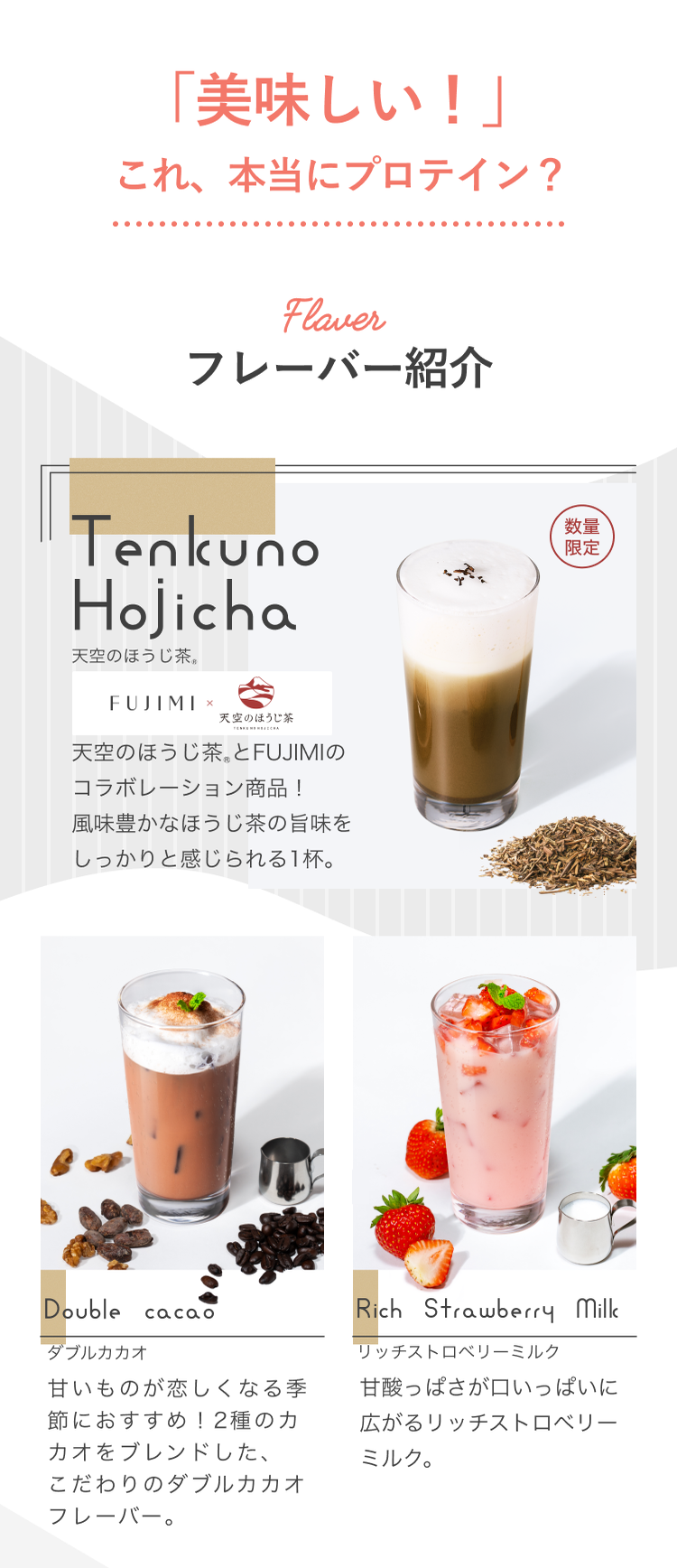 「美味しい!」これ、本当にプロテイン? Flavor フレーバー紹介 Tenkuno Hojicha 天空のほうじ茶®とFUJIMIのコラボレーション商品!風味豊かなほうじ茶の旨みをしっかりと感じられる1杯。 Double Cacao ダブルカカオ 甘いものが恋しくなる季節におすすめ!2種のカカオをブレンドした、こだわりのダブルカカオフレーバー。 Rich Strawberry Milk リッチストロベリーミルク 甘酸っぱさが口いっぱいに広がるリッチストロベリーミルク。