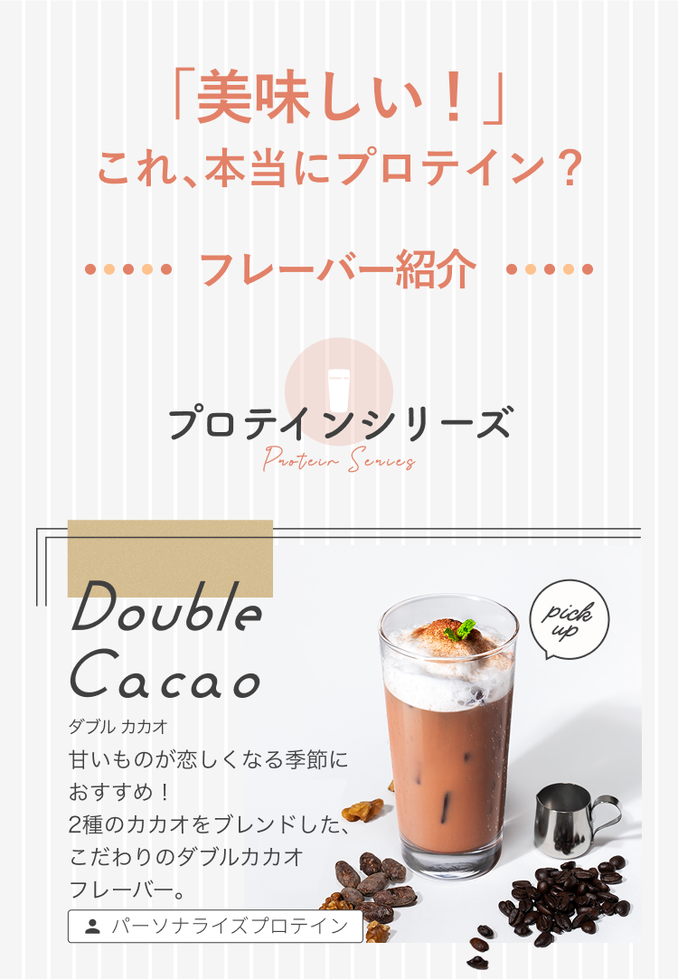 「美味しい!」これ、本当にプロテイン? ・・・・・ フレーバー紹介 ・・・・・ プロテインシリーズ Protein Series Double Cacao ダブル カカオ 甘いものが恋しくなる季節におすすめ! 2種のカカオをブレンドした、こだわりのダブルカカオ フレーバー。 パーソナライズプロテイン