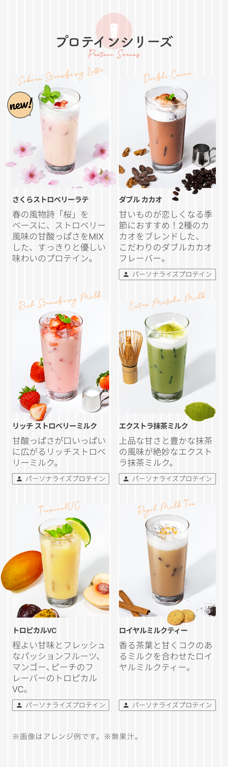 プロテインシリーズ Protein Series Sakura Strawberry Latte new! さくらストロベリーラテ 春の風物詩「桜」をベースに、ストロベリー風味の甘酸っぱさをMIXした、すっきりと優しい味わいのプロテイン。 Double Cacao ダブル カカオ 甘いものが恋しくなる季節におすすめ!2種のカカオをブレンドした、こだわりのダブルカカオフレーバー。 パーソナライズプロテイン リッチ ストロベリーミルク 甘酸っぱさが口いっぱいに広がるリッチストロベリーミルク。 パーソナライズプロテイン エクストラ抹茶ミルク 上品な甘さと豊かな抹茶の風味が絶妙なエクストラ抹茶ミルク。 パーソナライズプロテイン トロピカルVC 程よい甘味とフレッシュなパッションフルーツ、マンゴー、ピーチのフレーバーのトロピカルVC。 パーソナライズプロテイン ロイヤルミルクティー 香る茶葉と甘くコクのあるミルクを合わせたロイヤルミルクティー。 パーソナライズプロテイン ※画像はアレンジ例です。 ※無果汁。