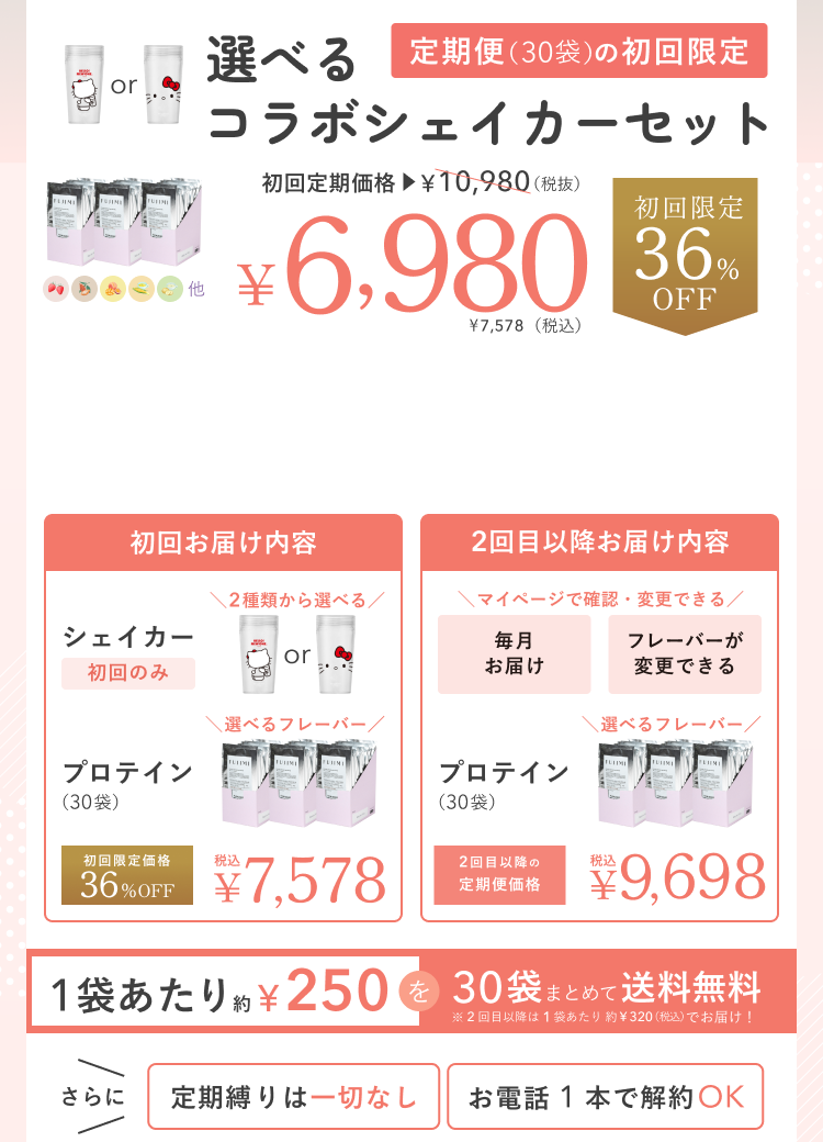 選べるコラボシェイカーセット 定期便(30袋)の初回限定 初回定期価格 ¥10,980(税抜) ¥6,980 ¥7,578(税込) 初回限定 36%OFF 初回お届け内容 シェイカー 初回のみ 2種類から選べる プロテイン(30袋) 選べるフレーバー 初回限定価格 36%OFF 税込 ¥7,578 2回目以降お届け内容 マイページで確認・変更できる 毎月お届け フレーバーが変更できる プロテイン(30袋) 選べるフレーバー 2回目以降の定期便価格 税込 ¥9,698 1袋あたり約¥250を30袋まとめて送料無料 ※2回目以降は1袋あたり約¥320(税込)でお届け! さらに 定期縛りは一切なし お電話1本で解約OK