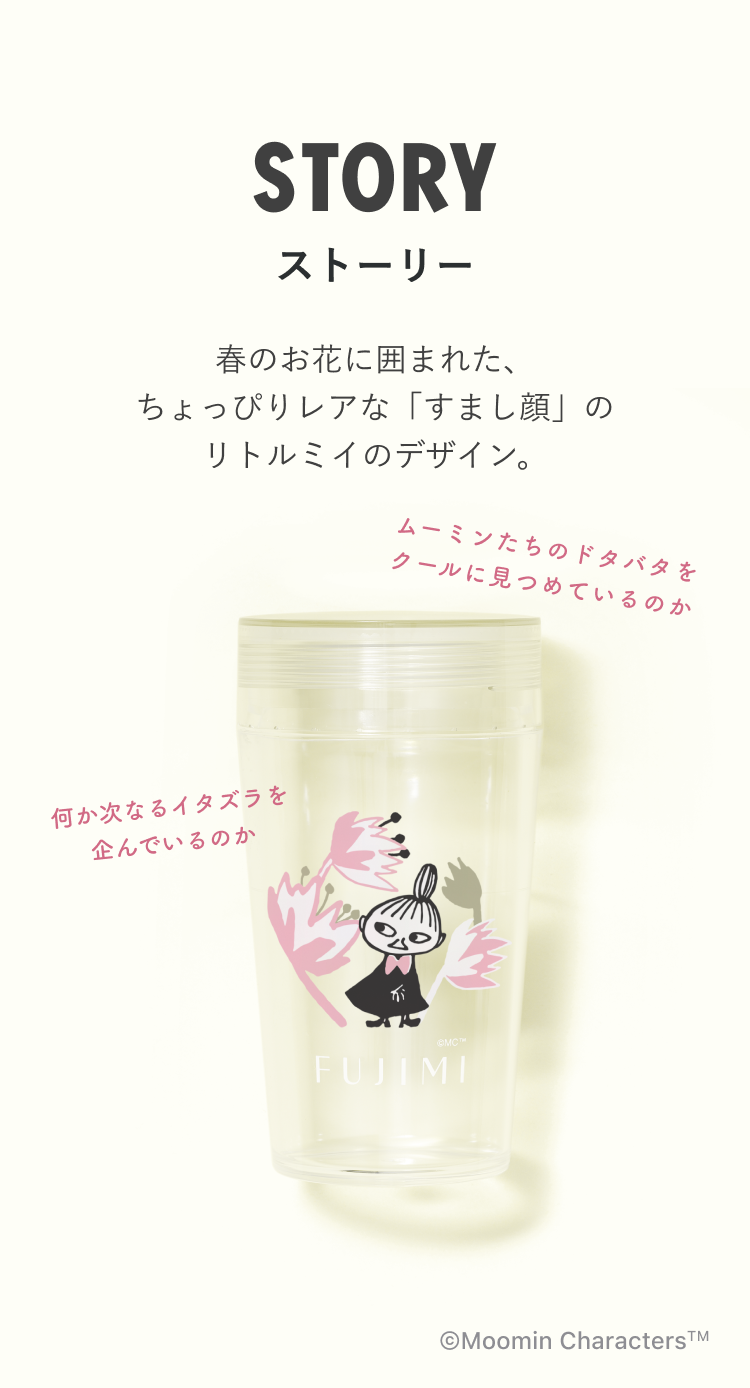 STORY ストーリー 春のお花に囲まれた、ちょっぴりレアな「すまし顔」のリトルミイのデザイン。 ムーミンたちのドタバタをクールに見つめているのか 何か次なるイタズラを企んでいるのか FUJIMI ©Moomin Characters™