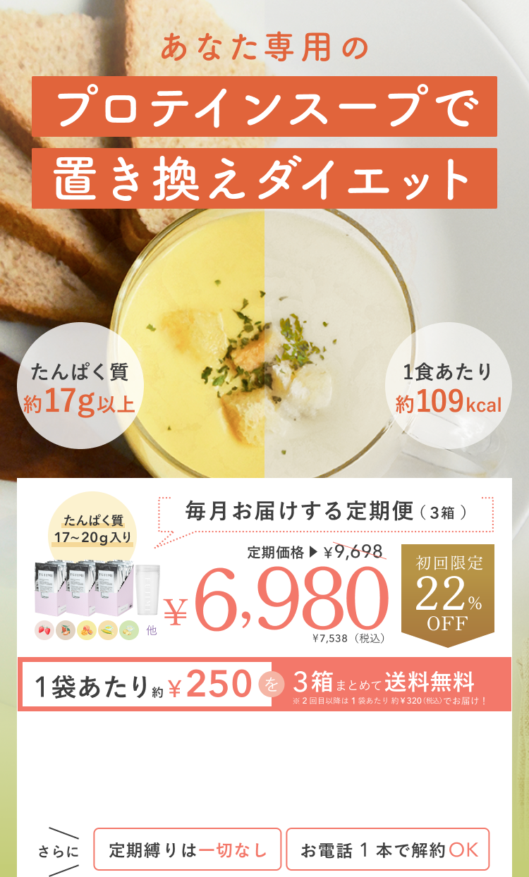 あなた専用のプロテインスープで置き換えダイエット たんぱく質約17g以上 1食あたり約109kcal 毎月お届けする定期便(3箱) たんぱく質17~20g入り 定期価格¥9,698 初回限定22%OFF ¥6,980 ¥7,538(税込) 1袋あたり約¥250を3箱まとめて送料無料 ※2回目以降は1袋あたり約¥320(税込)でお届け! さらに定期縛りは一切なし お電話1本で解約OK