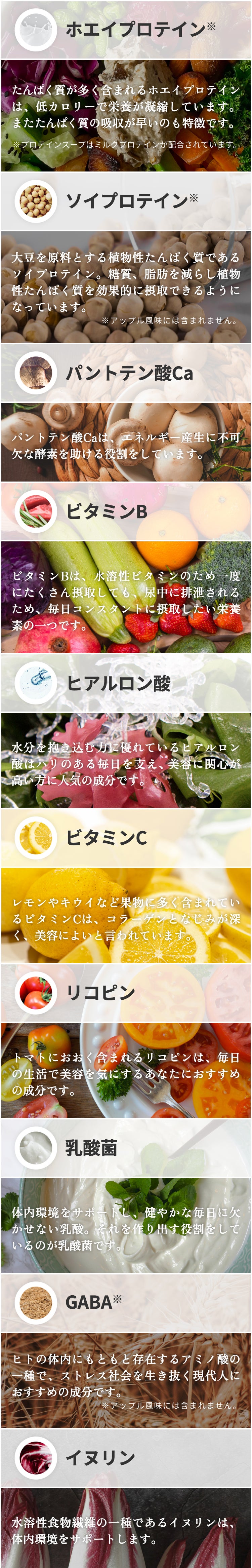 ホエイプロテイン タンパク質が多く含まれるホエイプロテインは、低カロリーで栄養が凝縮しています。またタンパク質の吸収が早いのも特徴です。(プロテインスープはミルクプロテインが配合されています) ソイプロテイン 大豆を原料とする植物性タンパク質であるソイプロテイン。糖質、脂肪を減らし植物性タンパク質を効果的に摂取できるようになっています。 パントテン酸Ca パントテン酸Caは、エネルギー産生に不可欠な酵素を助ける役割をしています。 ビタミンB ビタミンBは、水溶性ビタミンの為一度にたくさん摂取しても、尿中に排泄されるため、毎日コンスタントに摂取したい栄養素の一つです。 ヒアルロン酸 水分を抱き込む力に優れているヒアルロン酸はハリのある毎日を支え美容に関心が高い方に人気の成分です。 ビタミンC レモンやキウイなど果物に多く含まれているビタミンCは、コラーゲンとなじみが深く、美容によいと言われています。 リコピン トマトにおおく含まれるリコピンは、毎日の生活で美容を気にするあなたにおすすめの成分です。 乳酸菌 体内環境をサポートし、健やかな毎日に欠かせない乳酸。それを作り出す役割をしているのが乳酸菌です。 GABA ヒトの体内にもともと存在するアミノ酸の一種で、ストレス社会を生き抜く現代人におすすめの成分です。 イヌリン 水溶性食物繊維の一種であるイヌリンは、体内環境をサポートします。