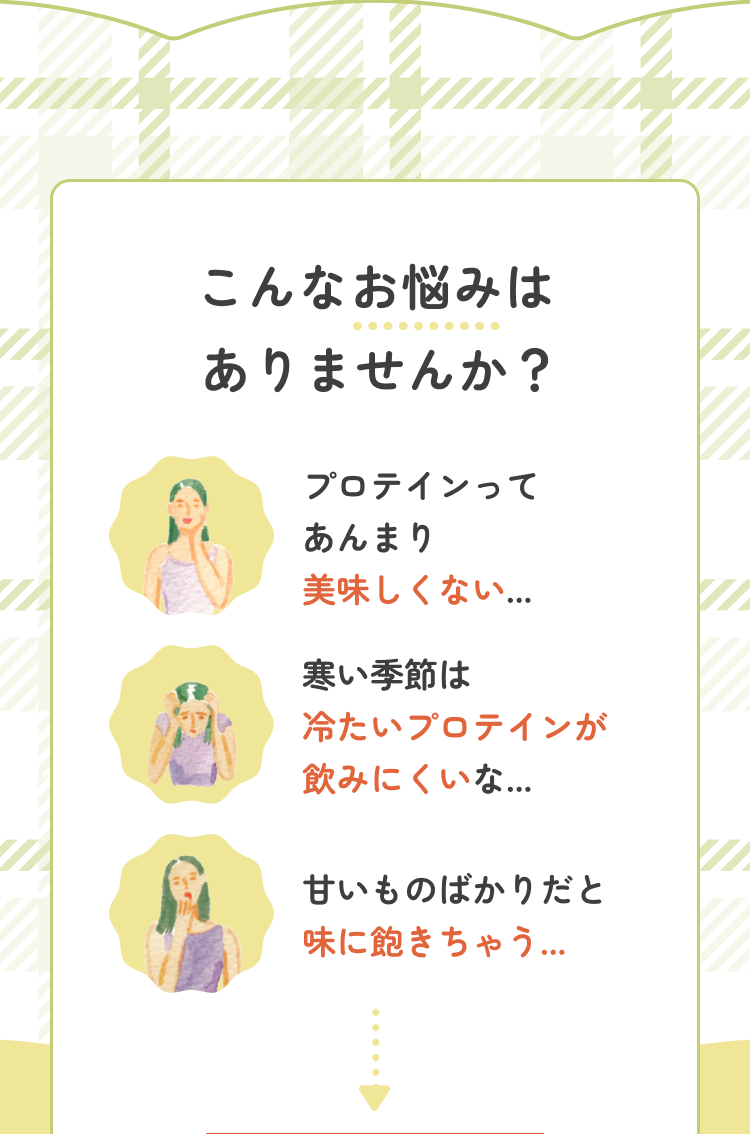 こんなお悩みはありませんか? プロテインってあんまり美味しくない… 寒い季節は冷たいプロテインが飲みにくいな… 甘いものばかりだと味に飽きちゃう…
