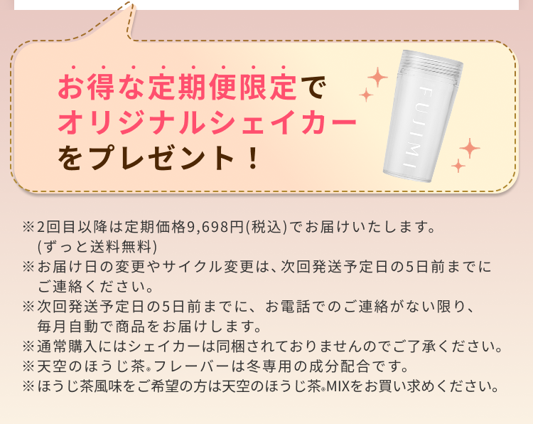 お得な定期便限定でオリジナルシェイカーをプレゼント! ※2回目以降は定期価格9,698円(税込)でお届けいたします。(ずっと送料無料)※お届け日の変更やサイクル変更は、次回発送予定日の5日前までにご連絡ください。※次回発送予定日の5日前までに、お電話でのご連絡がない限り、毎月自動で商品をお届けします。※通常購入にはシェイカーは同梱されておりませんのでご了承ください。 ※天空のほうじ茶®フレーバーは冬専用の成分配合です。※ほうじ茶風味をご希望の方は天空のほうじ茶MIX®をお買い求めください。