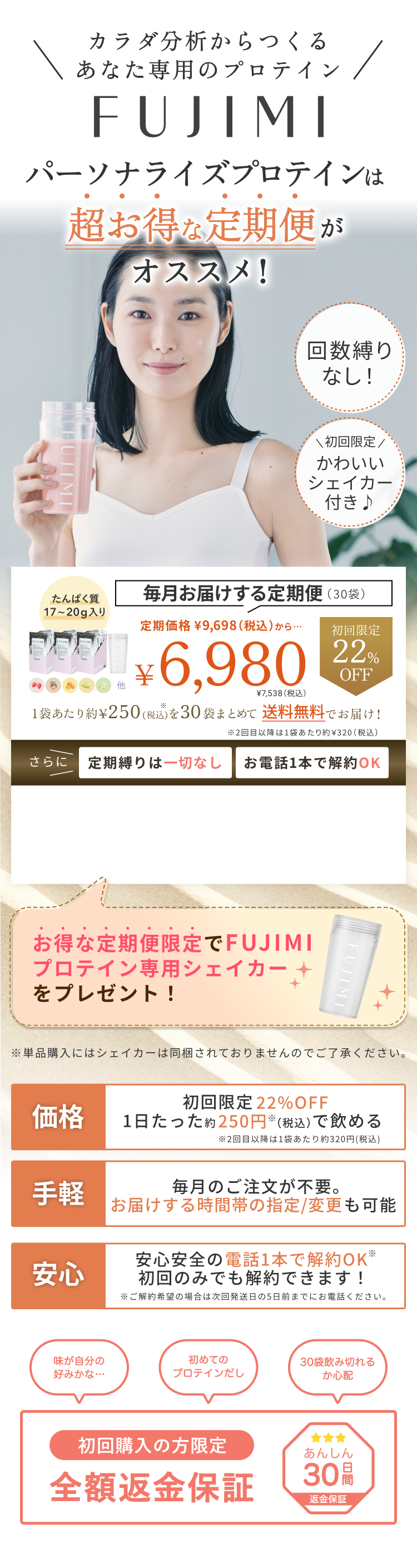 カラダ分析からつくるあなた専用のプロテイン FUJIMI パーソナライズプロテインは超お得な定期便がオススメ! 回数縛りなし! \初回限定/かわいいシェイカー付き♪ たんぱく質 17〜20g入り 毎月お届けする定期便(30袋) 定期価格 ¥9,698(税込)から… 初回限定 22%OFF ¥6,980 ¥7,538(税込) 1袋あたり約¥250(税込)を30袋まとめて 送料無料でお届け! ※2回目以降は1袋あたり約¥320(税込) さらに 定期縛りは一切なし お電話1本で解約OK お得な定期便限定でFUJIMIプロテイン専用シェイカーをプレゼント! ※単品購入にはシェイカーは同梱されておりませんのでご了承ください。 価格 初回限定 22%OFF 1日たった約250円※(税込)で飲める ※2回目以降は1袋あたり約320円(税込) 手軽 毎月のご注文が不要。お届けする時間帯の指定/変更も可能 安心 安心安全の電話1本で解約OK※ 初回のみでも解約できます! ※ご解約希望の場合は次回発送日の5日前までにお電話ください。 味が自分の好みかな… 初めてのプロテインだし 30袋飲み切れるか心配 初回購入の方限定 全額返金保証 あんしん 30日間 返金保証