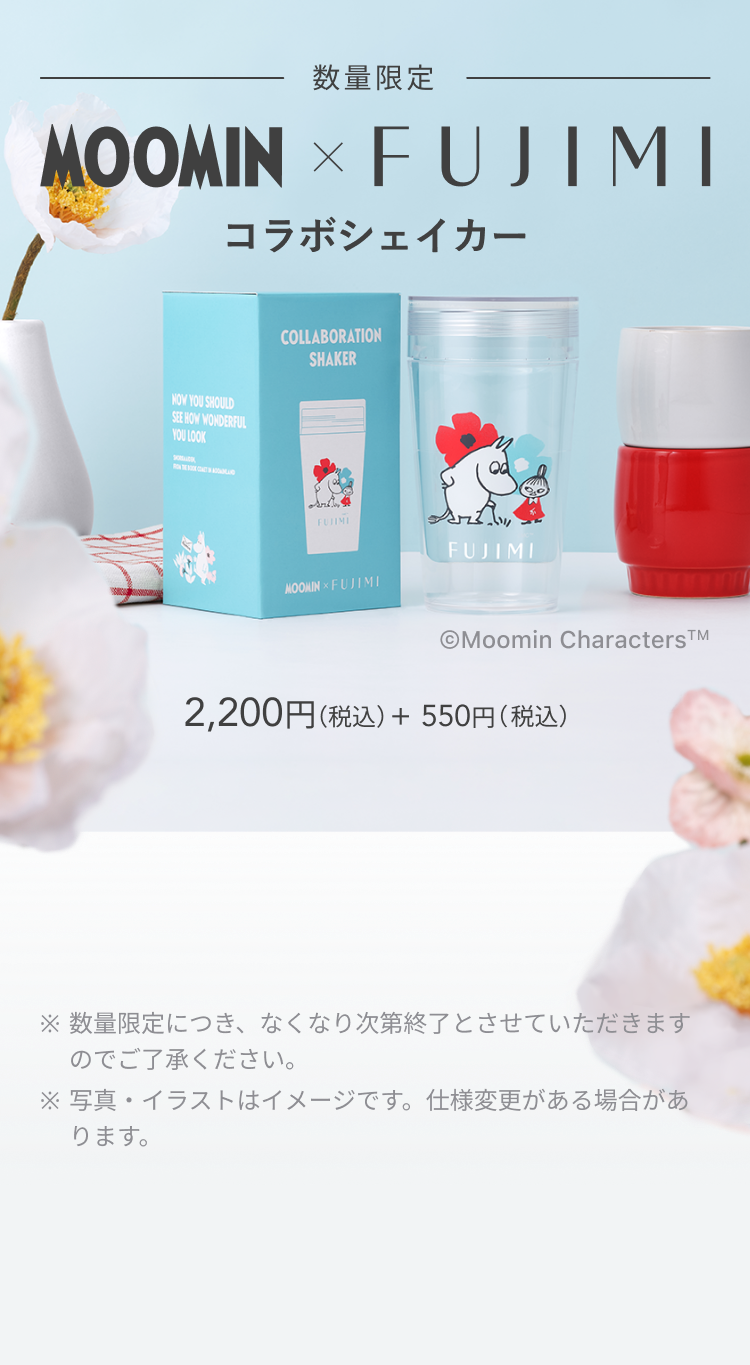 数量限定 MOOMIN × FUJIMI コラボシェイカー © Moomin Characters TM 2,200円(税込) + 550円(税込) ※数量限定につき、なくなり次第終了とさせていただきますのでご了承ください。 ※写真・イラストはイメージです。仕様変更がある場合があります。