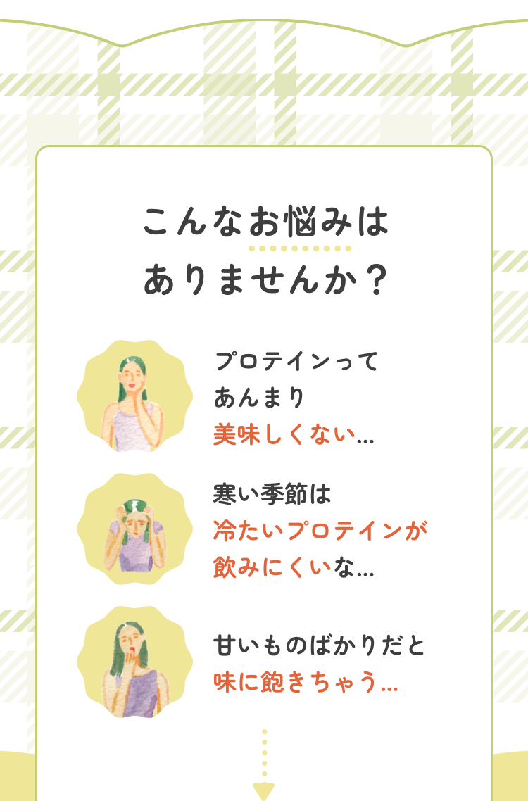こんなお悩みはありませんか? プロテインってあんまり美味しくない… 寒い季節は冷たいプロテインが飲みにくいな… 甘いものばかりだと味に飽きちゃう…