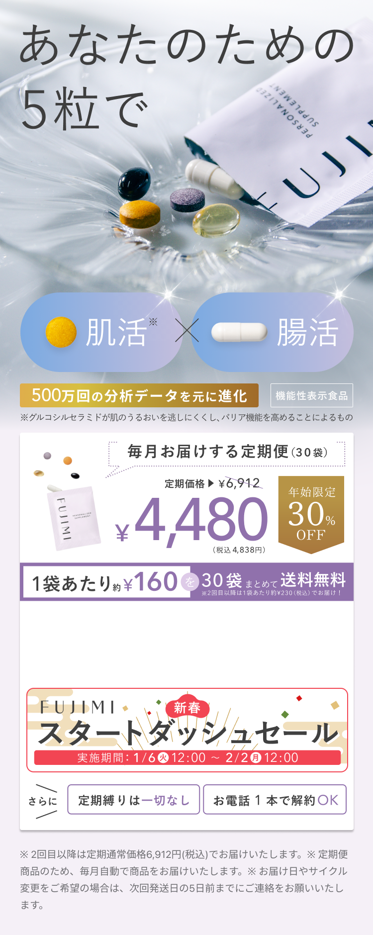 あなたのための5粒で 肌活※×腸活 500万回の分析データを元に進化 機能性表示食品 ※グルコシルセラミドが肌のうるおいを逃しにくくし、バリア機能を高めることによるもの 毎月お届けする定期便(30袋) 定期価格▶¥6,912 ¥4,480(税込 4,838円) 年始限定30%OFF 1袋あたり約¥160を30袋まとめて送料無料 ※2回目以降は1袋あたり約¥230(税込)でお届け! FUJIMI 新春スタートダッシュセール 実施期間:1/6(火)12:00 ~ 2/2(月)12:00 さらに 定期縛りは一切なし お電話 1 本で解約OK ※ 2回目以降は定期通常価格6,912円(税込)でお届けいたします。 ※ 定期便商品のため、毎月自動で商品をお届けいたします。 ※ お届け日やサイクル変更をご希望の場合は、次回発送日の5日前までにご連絡をお願いいたします。