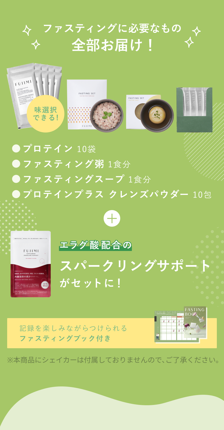 ファスティングに必要なもの全部お届け! 味選択できる! ●プロテイン 10袋 ●ファスティング粥 1食分 ●ファスティングスープ 1食分 ●プロテインプラス クレンズパウダー 10包 + エラグ酸配合のスパークリングサポートがセットに! 記録を楽しみながらつけられるファスティングブック付き ※本商品にシェイカーは付属しておりませんので、ご了承ください。