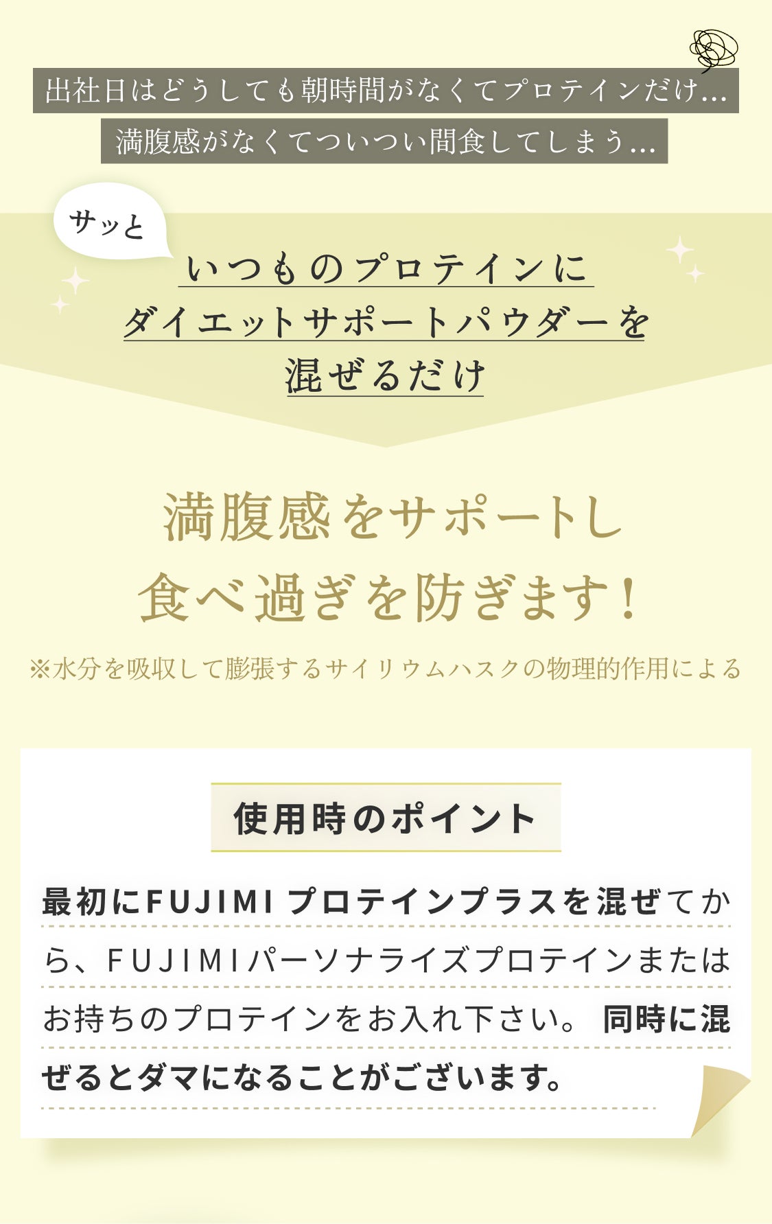 出社日はどうしても朝時間がなくてプロテインだけ… 満腹感がなくてついつい間食してしまう… サッといつものプロテインにダイエットサポートパウダーを混ぜるだけ 満腹感をサポートし食べ過ぎを防ぎます! ※水分を吸収して膨張するサイリウムハスクの物理的作用による 使用時のポイント 最初にFUJIMIプロテインプラスを混ぜてから、FUJIMIパーソナルプロテインまたはお持ちのプロテインをお入れ下さい。同時に混ぜるとダマになることがございます。