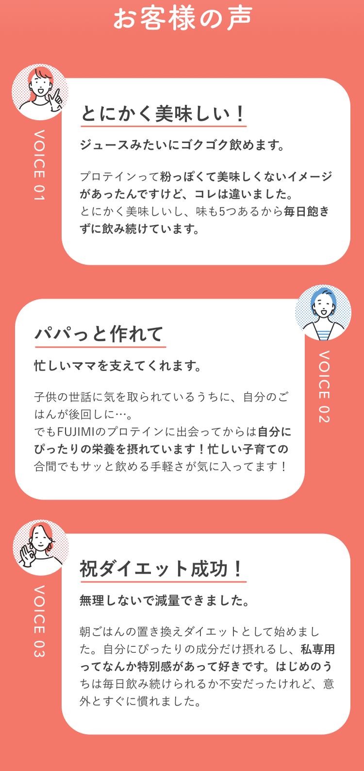 お客様の声 VOICE 01 とにかく美味しい!ジュースみたいにゴクゴク飲めます。 プロテインって粉っぽくて美味しくないイメージがあったんですけど、コレは違いました。とにかく美味しいし、味も5つあるから毎日飽きずに飲み続けています。 VOICE 02 パパっと作れて 忙しいママを支えてくれます。 子供の世話に気を取られているうちに、自分のごはんが後回しに…。でもFUJIMIのプロテインに出会ってからは自分にぴったりの栄養を摂れています!忙しい子育ての合間でもサッと飲める手軽さが気に入ってます! VOICE 03 祝ダイエット成功! 無理しないで減量できました。 朝ごはんの置き換えダイエットとして始めました。自分にぴったりの成分だけ摂れるし、私専用ってなんか特別感があって好きです。はじめのうちは毎日飲み続けられるか不安だったけれど、意外とすぐに慣れました。