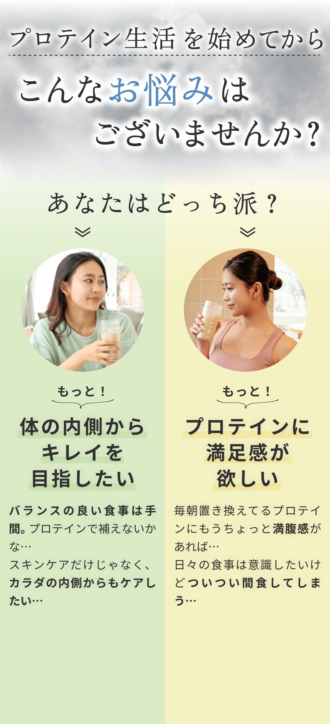 プロテイン生活を始めてからこんなお悩みはございませんか? あなたはどっち派? もっと!体の内側からキレイを目指したい バランスの良い食事は手間。プロテインで補えないかな… スキンケアだけじゃなく、カラダの内側からもケアしたい… もっと!プロテインに満足感が欲しい 毎朝置き換えてるプロテインにもうちょっと満腹感があれば… 日々の食事は意識したいけどついつい間食してしまう