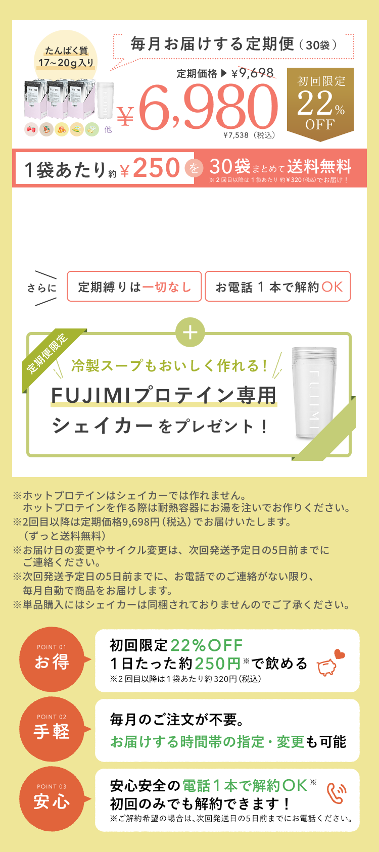 たんぱく質 17〜20g入り 毎月お届けする定期便(30袋) 定期価格 ¥9,698 ¥6,980 ¥7,538(税込) 初回限定 22%OFF 1袋あたり約¥250を30袋まとめて送料無料 ※2回目以降は1袋あたり約¥320(税込)でお届け! さらに 定期縛りは一切なし お電話 1 本で解約OK 定期便限定 冷製スープもおいしく作れる! FUJIMIプロテイン専用シェイカーをプレゼント! ※ホットプロテインはシェイカーでは作れません。 ホットプロテインを作る際は耐熱容器にお湯を注いでお作りください。 ※2回目以降は定期価格9,698円(税込)でお届けいたします。(ずっと送料無料) ※お届け日の変更やサイクル変更は、次回発送予定日の5日前までにご連絡ください。 ※次回発送予定日の5日前までに、お電話でのご連絡がない限り、毎月自動で商品をお届けします。 ※単品購入にはシェイカーは同梱されておりませんのでご了承ください。 POINT 01 お得 初回限定 22%OFF 1日たった約250円※で飲める ※2回目以降は1袋あたり約320円(税込) POINT 02 手軽 毎月のご注文が不要。お届けする時間帯の指定・変更も可能 POINT 03 安心 安心安全の電話1本で解約OK※ 初回のみでも解約できます! ※ご解約希望の場合は、次回発送日の5日前までにお電話ください。