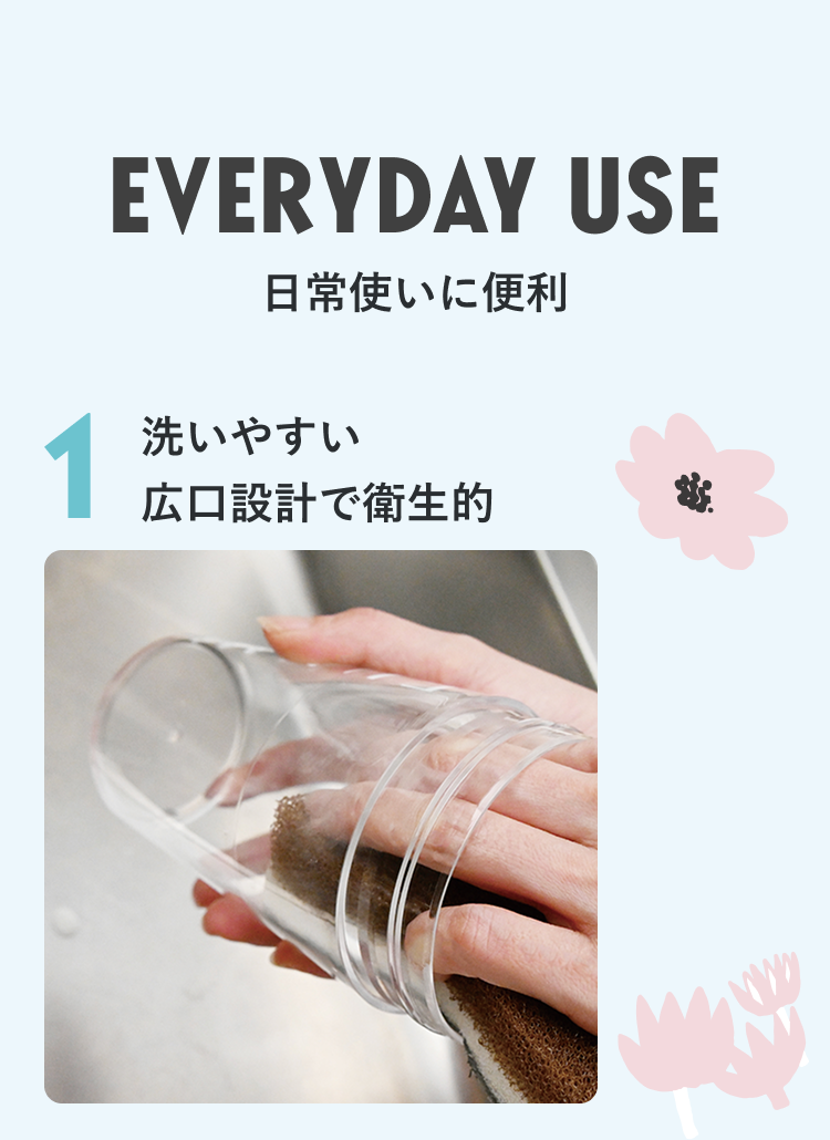 EVERYDAY USE 日常使いに便利 1 洗いやすい 広口設計で衛生的