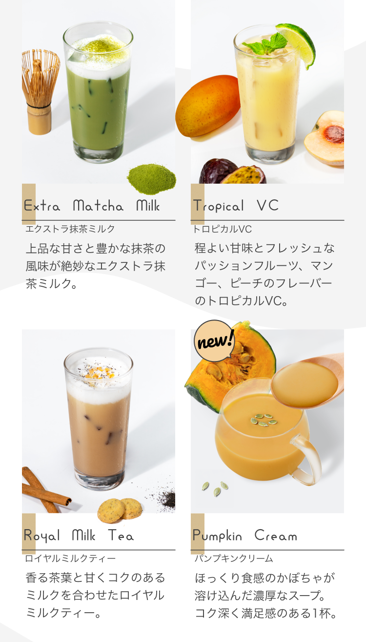 Extra Matcha Milk エクストラ抹茶ミルク 上品な甘さと豊かな抹茶の風味が絶妙なエクストラ抹茶ミルク。Tropical VC トロピカルVC 程よい甘味とフレッシュなパッションフルーツ、マンゴー、ピーチのフレーバーのトロピカルVC。 Royal Milk Tea ロイヤルミルクティー 香る茶葉と甘くコクのあるミルクを合わせたロイヤルミルクティー。 Pumpkin Cream パンプキンクリーム ほっくり食感のかぼちゃが溶け込んだ濃厚なスープ。コク深く満足感のある1杯。