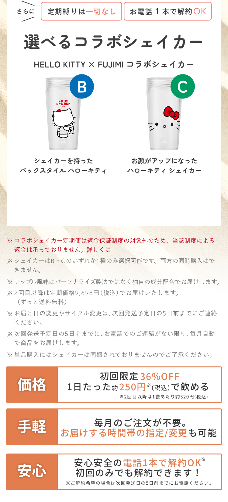 さらに 定期縛りは一切なし お電話1本で解約OK 選べるコラボシェイカー HELLO KITTY × FUJIMI コラボシェイカー B シェイカーを持ったバックスタイル ハローキティ C お顔がアップになったハローキティ シェイカー ※コラボシェイカー定期便は返金保証制度の対象外のため、当該制度による返金は承っておりません。詳しくは ※シェイカーはB・Cのいずれか1種のみ選択可能です。両方の同時購入はできません。 ※アップル風味はパーソナライズ製法ではなく独自の成分配合でお届けします。 ※2回目以降は定期価格9,698円(税込)でお届けいたします。(ずっと送料無料) ※お届け日の変更やサイクル変更は、次回発送予定日の5日前までにご連絡ください。 ※次回発送予定日の5日前までに、お電話でのご連絡がない限り、毎月自動で商品をお届けします。 ※単品購入にはシェイカーは同梱されておりませんのでご了承ください。 価格 初回限定 36%OFF 1日たった約250円※(税込)で飲める ※2回目以降は1袋あたり約320円(税込) 手軽 毎月のご注文が不要。お届けする時間帯の指定/変更も可能 安心 安心安全の電話1本で解約OK※ 初回のみでも解約できます! ※ご解約希望の場合は次回発送日の5日前までにお電話ください。
