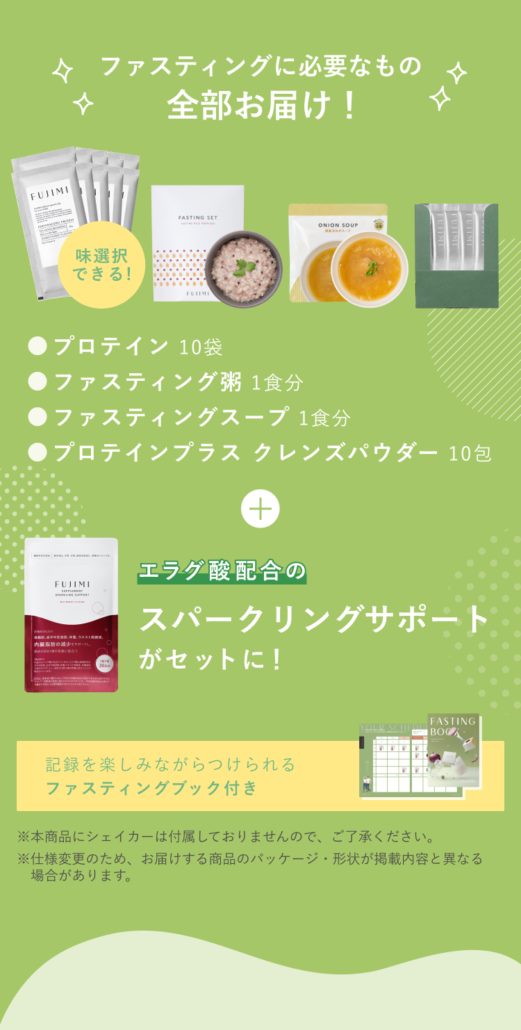 ファスティングに必要なもの全部お届け! 味選択できる! ●プロテイン 10袋 ●ファスティング粥 1食分 ●ファスティングスープ 1食分 ●プロテインプラス クレンズパウダー 10包 + エラグ酸配合のスパークリングサポートがセットに! 記録を楽しみながらつけられるファスティングブック付き ※本商品にシェイカーは付属しておりませんので、ご了承ください。 ※仕様変更のため、お届けする商品のパッケージ・形状が掲載内容と異なる場合があります。