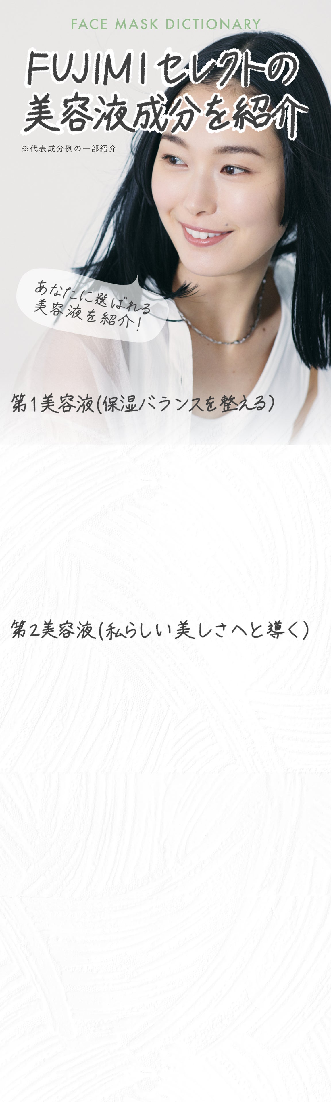 FACEMASK DICTIONARY FUJIMIセレクトの美容液成分を紹介 ※代表成分例の一部紹介 あなたに選ばれる美容液を紹介! 第1美容液(保湿バランスを整える) 第2美容液(私らしい美しさへと導く)