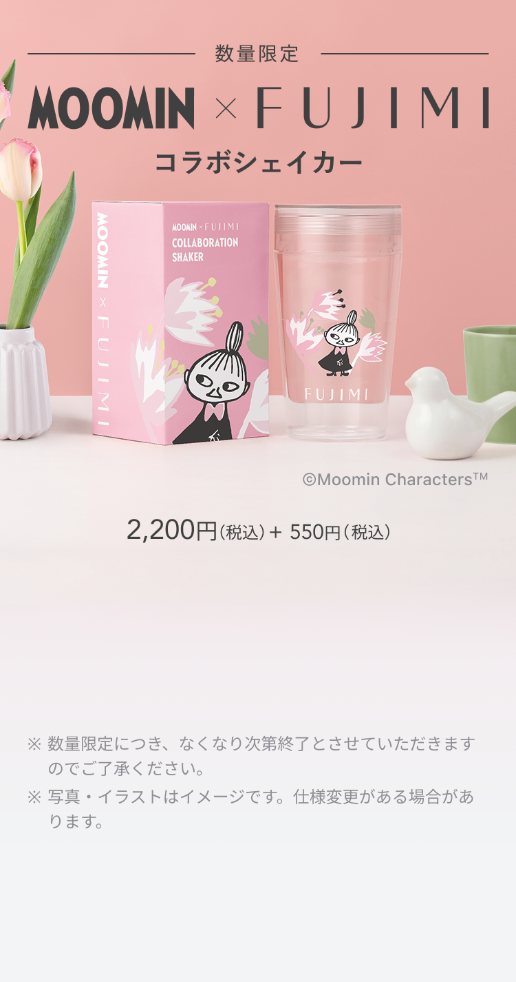 数量限定 MOOMIN × FUJIMI コラボシェイカー Moomin Characters TM 2,200円(税込) + 550円(税込) ※数量限定につき、なくなり次第終了とさせていただきますのでご了承ください。 ※写真・イラストはイメージです。仕様変更がある場合があります。