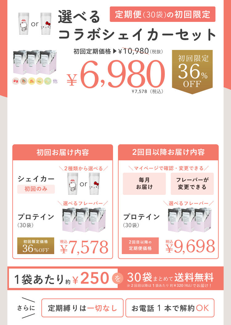 選べるコラボシェイカーセット 定期便(30袋)の初回限定 初回定期価格 ¥10,980(税抜) ¥6,980 ¥7,578(税込) 初回限定 36%OFF 初回お届け内容 シェイカー 初回のみ 2種類から選べる プロテイン(30袋) 選べるフレーバー 初回限定価格 36%OFF 税込 ¥7,578 2回目以降お届け内容 マイページで確認・変更できる 毎月お届け フレーバーが変更できる プロテイン(30袋) 選べるフレーバー 2回目以降の定期便価格 税込 ¥9,698 1袋あたり約¥250を30袋まとめて送料無料 ※2回目以降は1袋あたり約¥320(税込)でお届け! さらに 定期縛りは一切なし お電話1本で解約OK
