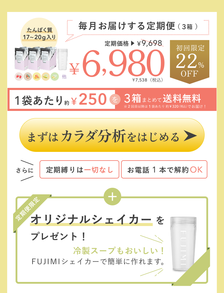 たんぱく質17〜20g入り 毎月お届けする定期便(30袋)定期価格¥9,698 ¥6,980 ¥7,538(税込) 初回限定22%OFF 1袋あたり約¥250を30袋まとめて送料無料 ※2回目以降は1袋あたり約¥320(税込)でお届け! さらに定期縛りは一切なし お電話1本で解約OK 定期便限定 オリジナルシェイカーをプレゼント! 冷製スープもおいしい! FUJIMIシェイカーで簡単に作れます。